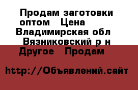 Продам заготовки оптом › Цена ­ 550 - Владимирская обл., Вязниковский р-н Другое » Продам   